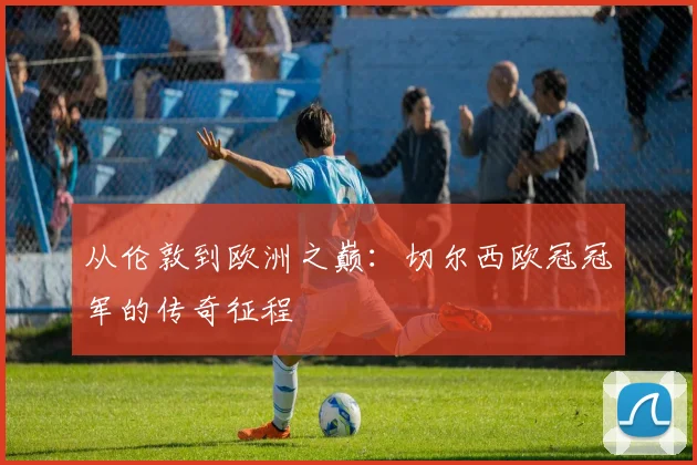 从伦敦到欧洲之巅：切尔西欧冠冠军的传奇征程