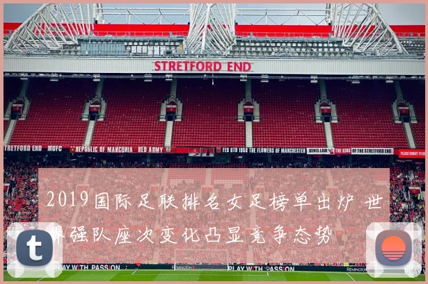 2019国际足联排名女足榜单出炉 世界强队座次变化凸显竞争态势