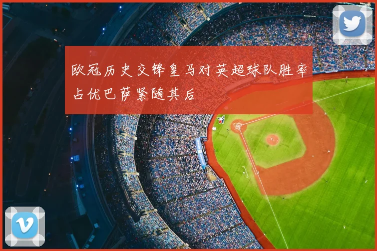 欧冠历史交锋皇马对英超球队胜率占优巴萨紧随其后