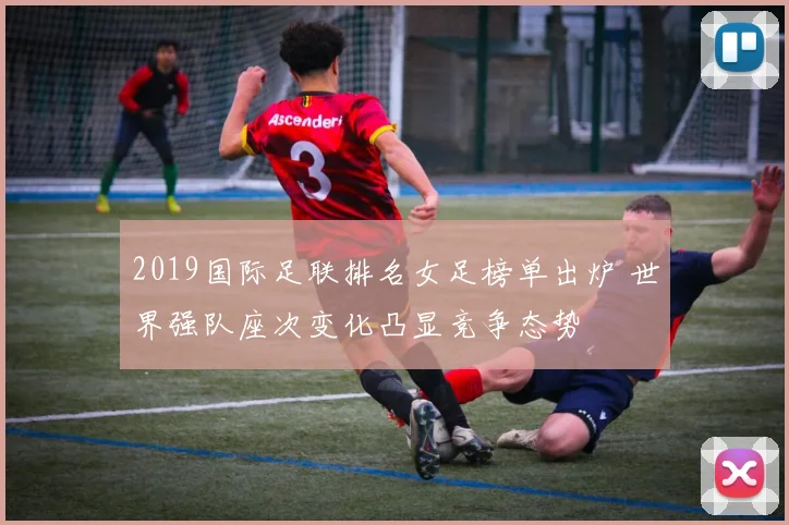 2019国际足联排名女足榜单出炉 世界强队座次变化凸显竞争态势
