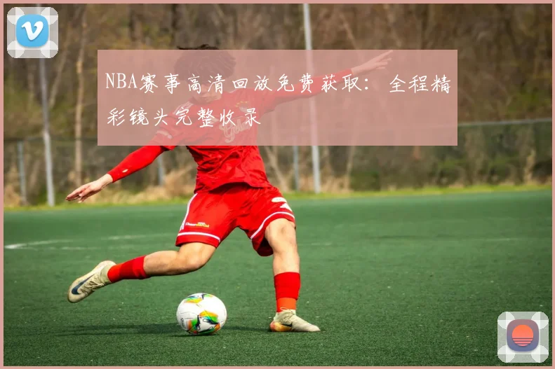 NBA赛事高清回放免费获取：全程精彩镜头完整收录