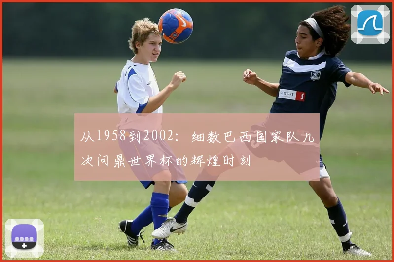 从1958到2002：细数巴西国家队几次问鼎世界杯的辉煌时刻