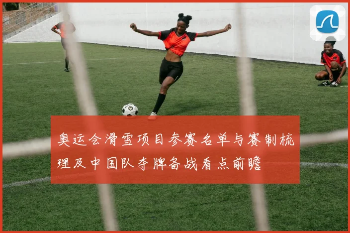 奥运会滑雪项目参赛名单与赛制梳理及中国队夺牌备战看点前瞻